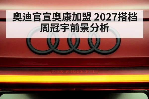 奥迪官宣奥康加盟 2027搭档周冠宇前景分析