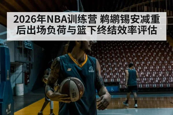 2026年NBA训练营 鹈鹕锡安减重后出场负荷与篮下终结效率评估