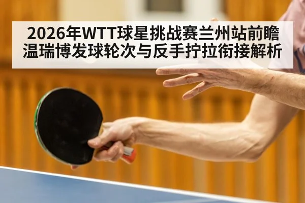 2026年WTT球星挑战赛兰州站前瞻 温瑞博发球轮次与反手拧拉衔接解析